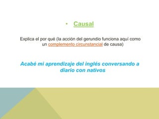 • Causal
Explica el por qué (la acción del gerundio funciona aquí como
un complemento circunstancial de causa)
Acabé mi aprendizaje del inglés conversando a
diario con nativos
 