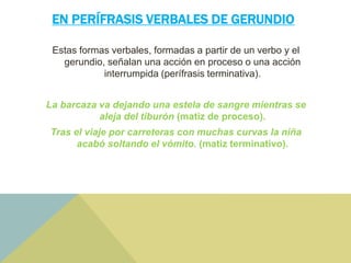 EN PERÍFRASIS VERBALES DE GERUNDIO
Estas formas verbales, formadas a partir de un verbo y el
gerundio, señalan una acción en proceso o una acción
interrumpida (perífrasis terminativa).
La barcaza va dejando una estela de sangre mientras se
aleja del tiburón (matiz de proceso).
Tras el viaje por carreteras con muchas curvas la niña
acabó soltando el vómito. (matiz terminativo).
 