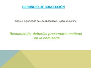 GERUNDIO DE CONCLUSIÓN
Tiene el significado de «para concluir», «para resumir».
Resumiendo, deberías presentarte mañana
en la comisaría.
 