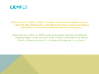 EJEMPLO
«Rosa aterrizó en París en 1908, empezando a estudiar Ingeniería de Sistemas
nada más llegar, terminando su proyecto fin de carrera cuatro años después
y obteniendo un puesto de trabajo en la empresa de su padre.»
«Rosa aterrizó en París en 1908 y empezó a estudiar Ingeniería de Sistemas
nada más llegar. Cuatro años más tarde terminó su proyecto fin de carrera,
tras lo cual obtuvo un puesto de trabajo en la empresa de su padre.»
 