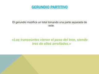 GERUNDIO PARTITIVO
El gerundio modifica un total tomando una parte separada de
este.
«Los transeúntes vieron el paso del tren, siendo
tres de ellos arrollados.»
 