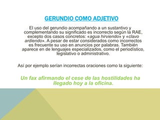 GERUNDIO COMO ADJETIVO
El uso del gerundio acompañando a un sustantivo y
complementando su significado es incorrecto según la RAE,
excepto dos casos concretos: «agua hirviendo» y «clavo
ardiendo». A pesar de estar considerados como incorrectos
es frecuente su uso en anuncios por palabras. También
aparece en de lenguajes especializados, como el periodístico,
legislativo o administrativo.
Así por ejemplo serían incorrectas oraciones como la siguiente:
Un fax afirmando el cese de las hostilidades ha
llegado hoy a la oficina.
 