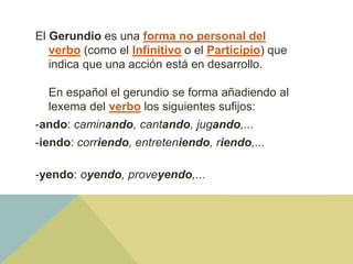 El Gerundio es una forma no personal del
verbo (como el Infinitivo o el Participio) que
indica que una acción está en desarrollo.
En español el gerundio se forma añadiendo al
lexema del verbo los siguientes sufijos:
-ando: caminando, cantando, jugando,...
-iendo: corriendo, entreteniendo, riendo,...
-yendo: oyendo, proveyendo,...
 