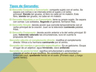 Tipos de Gerundio:
El Gerundio Conjunto o Concertado: comparte sujeto con el verbo. Se
separa con comas o se intercala entre el sujeto y el verbo
principal: Siendo tan grueso, el libro no cabe en mi maletín; Este
libro, siendo tan grueso, no cabe en mi maletín
El Gerundio Absoluto o no Concertado: tiene su propio sujeto. Se separa
con comas: Los soldados, llegando el general, formaron filas.
El Gerundio Simple: denota acción que coincide temporalmente con el
verbo principal de la oración: Juan ve la televisión comiendo patatas
fritas.
El Gerundio Compuesto: denota acción anterior a la del verbo principal: El
juez, habiendo valorado las circunstancias, tuvo en cuenta la
propuesta del fiscal.
Gerundio adjunto al complemento directo: modifica el complemento
directo: Vimos a tu hermana caminando por el centro.
Gerundio del nombre o gerundio especificativo: Es un galicismo. Ocupa
el lugar de un adjetivo: agua hirviendo; clavo ardiendo
Gerundio de posterioridad: significa simultaneidad o anterioridad con
relación al verbo al que modifica. Se considera un uso incorrecto:
Entonces cayó, quedando herido en el suelo. [Primero cayó, y luego
quedó herido].
 