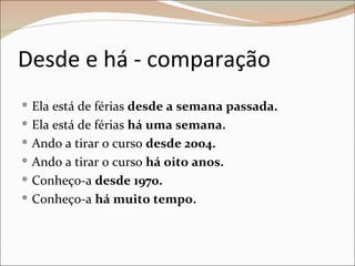 Desde e há - comparação
 Ela está de férias desde a semana passada.
 Ela está de férias há uma semana.
 Ando a tirar o curso desde 2004.
 Ando a tirar o curso há oito anos.
 Conheço-a desde 1970.
 Conheço-a há muito tempo.
 