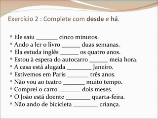 Exercício 2 : Complete com desde e há.

 Ele saiu _______ cinco minutos.
 Ando a ler o livro ______ duas semanas.
 Ela estuda inglês ______ os quatro anos.
 Estou à espera do autocarro ______ meia hora.
 A casa está alugada ________ Janeiro.
 Estivemos em Paris _______ três anos.
 Não vou ao teatro _______ muito tempo.
 Comprei o carro _______ dois meses.
 O João está doente ________ quarta-feira.
 Não ando de bicicleta ________ criança.
 