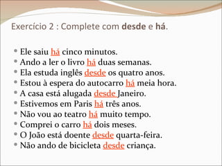 Exercício 2 : Complete com desde e há.

 Ele saiu há cinco minutos.
 Ando a ler o livro há duas semanas.
 Ela estuda inglês desde os quatro anos.
 Estou à espera do autocarro há meia hora.
 A casa está alugada desde Janeiro.
 Estivemos em Paris há três anos.
 Não vou ao teatro há muito tempo.
 Comprei o carro há dois meses.
 O João está doente desde quarta-feira.
 Não ando de bicicleta desde criança.
 