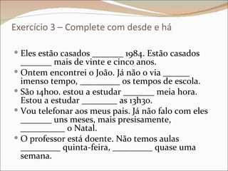 Exercício 3 – Complete com desde e há

 Eles estão casados _______ 1984. Estão casados
  _______ mais de vinte e cinco anos.
 Ontem encontrei o João. Já não o via ______
  imenso tempo, _________ os tempos de escola.
 São 14h00. estou a estudar _______ meia hora.
  Estou a estudar ________ as 13h30.
 Vou telefonar aos meus pais. Já não falo com eles
  _______ uns meses, mais presisamente,
  __________ o Natal.
 O professor está doente. Não temos aulas
  _________ quinta-feira, _________ quase uma
  semana.
 