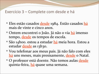Exercício 3 – Complete com desde e há

 Eles estão casados desde 1984. Estão casados há
  mais de vinte e cinco anos.
 Ontem encontrei o João. Já não o via há imenso
  tempo, desde os tempos de escola.
 São 14h00. estou a estudar há meia hora. Estou a
  estudar desde as 13h30.
 Vou telefonar aos meus pais. Já não falo com eles
  há uns meses, mais presisamente, desde o Natal.
 O professor está doente. Não temos aulas desde
  quinta-feira, há quase uma semana.
 