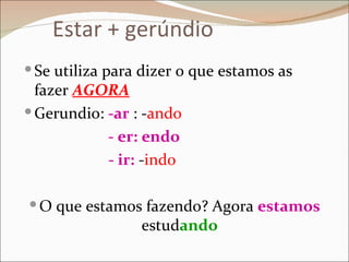 Estar + gerúndio
 Se utiliza para dizer o que estamos as
  fazer AGORA
 Gerundio: -ar : -ando
            - er: endo
            - ir: -indo

 O que estamos fazendo? Agora estamos
                 estudando
 