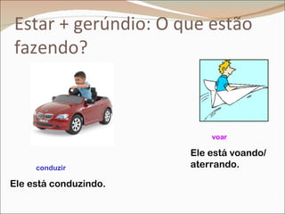 Estar + gerúndio: O que estão
fazendo?



                           voar

                       Ele está voando/
     conduzir          aterrando.

Ele está conduzindo.
 