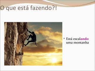 O que está fazendo?!



                        Está escalando
                        uma montanha
 