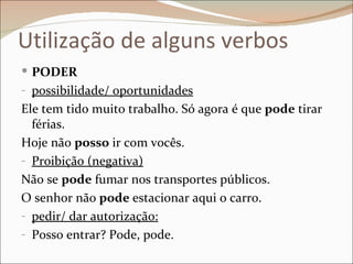 Utilização de alguns verbos
 PODER
- possibilidade/ oportunidades
Ele tem tido muito trabalho. Só agora é que pode tirar
  férias.
Hoje não posso ir com vocês.
- Proibição (negativa)
Não se pode fumar nos transportes públicos.
O senhor não pode estacionar aqui o carro.
- pedir/ dar autorização:
- Posso entrar? Pode, pode.
 