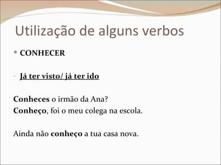 Utilização de alguns verbos
 CONHECER


- Já ter visto/ já ter ido


Conheces o irmão da Ana?
Conheço, foi o meu colega na escola.

Ainda não conheço a tua casa nova.
 