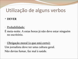 Utilização de alguns verbos
 DEVER


- Probabilidade:
É meia-noite. A estas horas já não deve estar ninguém
  no escritório.

- Obrigação moral (o que está certo):
Um jornalista deve ter uma cultura geral.
Não devias fumar, faz mal à saúde.
 