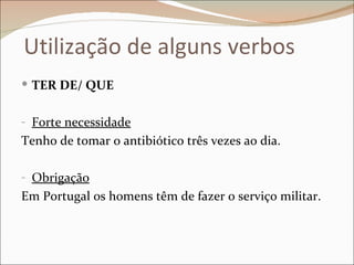 Utilização de alguns verbos
 TER DE/ QUE


- Forte necessidade
Tenho de tomar o antibiótico três vezes ao dia.

- Obrigação
Em Portugal os homens têm de fazer o serviço militar.
 