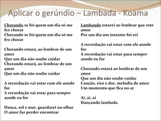Aplicar o gerúndio – Lambada - Koama
Chorando se foi quem um dia só me      Lambando estarei ao lembrar que este
fez chorar                             amor
Chorando se foi quem um dia só me      Por um dia um instante foi rei
fez chorar
                                       A recordação vai estar com ele aonde
Chorando estará, ao lembrar de um      for
amor                                   A recordação vai estar para sempre
Que um dia não soube cuidar            aonde eu for
Chorando estará, ao lembrar de um
amor                                   Chorando estará ao lembrar de um
Que um dia não soube cuidar            amor
                                       Que um dia não soube cuidar
A recordação vai estar com ele aonde   Canção, riso e dor, melodia de amor
for                                    Um momento que fica no ar
A recordação vai estar para sempre
aonde eu for                           Ai, ai, ai
                                       Dançando lambada
Dança, sol e mar, guardarei no olhar
O amor faz perder encontrar
 