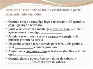 Exercício 1 : Complete as frases substituindo a parte
destacada pelo gerúndio.
 Quando chego a casa, ligo logo a televisão. = Chegando a
    casa, ligo logo a televisão.
   Junte o açúcar com a manteiga e misture bem. = Junte o
    açúcar com a manteiga, ______________.
   As crianças entram na escola a cantar e a sorrir. = As
    crianças entram na escola ________________.
   Ela ganha a vida a fazer comida para fora. = Ela ganha a
    vida ____________ comida para fora.
   A mãe ouvia com um sorriso as histórias do filho. = A mãe
    ouvia _________________.
   Quando durmo pouco, fico com dores de cabeça. =
    ______________, fico com dores de cabeça.
 
