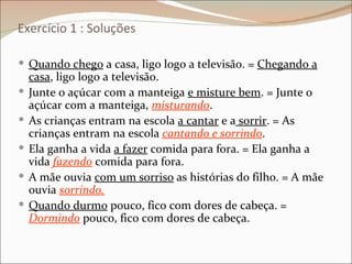 Exercício 1 : Soluções

 Quando chego a casa, ligo logo a televisão. = Chegando a
    casa, ligo logo a televisão.
   Junte o açúcar com a manteiga e misture bem. = Junte o
    açúcar com a manteiga, misturando.
   As crianças entram na escola a cantar e a sorrir. = As
    crianças entram na escola cantando e sorrindo.
   Ela ganha a vida a fazer comida para fora. = Ela ganha a
    vida fazendo comida para fora.
   A mãe ouvia com um sorriso as histórias do filho. = A mãe
    ouvia sorrindo.
   Quando durmo pouco, fico com dores de cabeça. =
    Dormindo pouco, fico com dores de cabeça.
 