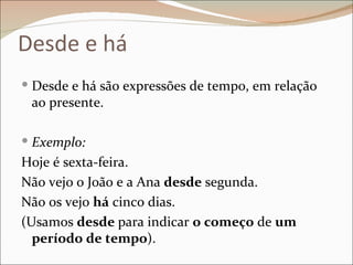 Desde e há
 Desde e há são expressões de tempo, em relação
 ao presente.

 Exemplo:
Hoje é sexta-feira.
Não vejo o João e a Ana desde segunda.
Não os vejo há cinco dias.
(Usamos desde para indicar o começo de um
  período de tempo).
 