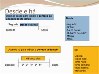 Desde e há
Usamos desde para indicar o começo de
um período de tempo                             Desde:

  Segunda Desde segunda                         -segunda;
                                                -Ontem;
passado                        Agora            -As 10 horas;
                                                -O dia 20 de Julho;
                                                -Março;
                                                -1990.



 Usamos há para indicar o período de tempo             Há:

                                                       -Um dia;
               Há cinco dias                           - cinco dias;
                                                       - uma hora;
passado     2ª 3ª 4ª 5ª 6ª              agora          - uma semana;
                                                       - dois meses;
                                                       -Três anos.
 