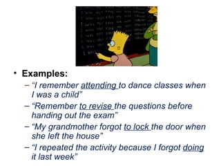 Examples: “ I remember  attending  to dance classes when I was a child” “ Remember  to revise  the questions before handing out the exam” “ My grandmother forgot  to lock  the door when she left the house” “ I repeated the activity because I forgot  doing  it last week” 