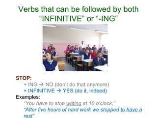 Verbs that can be followed by both “INFINITIVE” or “-ING” STOP: + ING    NO (don’t do that anymore) + INFINITIVE    YES (do it, indeed) Examples: “ You have to stop  writing  at 10 o’clock.” “ After five hours of hard work we stopped  to have  a rest” 