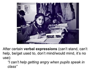 After certain  verbal expressions  (can’t stand, can’t help, be/get used to, don’t mind/would mind, it’s no use): “ I can’t help getting angry when pupils speak in class” 