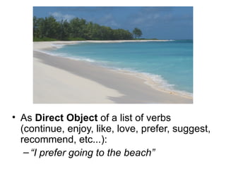 As  Direct Object  of a list of verbs (continue, enjoy, like, love, prefer, suggest, recommend, etc...): “ I prefer going to the beach” 