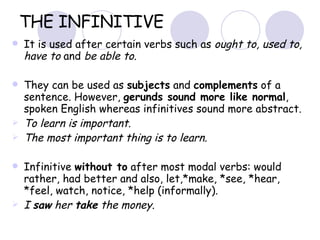 THE INFINITIVE It is used after certain verbs such as  ought to, used to, have to  and  be able to.  They can be used as  subjects  and  complements  of a sentence. However,  gerunds sound more like normal , spoken English whereas infinitives sound more abstract.  To learn is important.  The most important thing is to learn. Infinitive  without to  after most modal verbs: would rather, had better and also, let,*make, *see, *hear, *feel, watch, notice, *help (informally).  I  saw  her  take  the money. *only in active sentences 