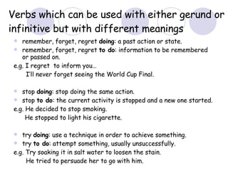 Verbs which can be used with either gerund or infinitive but with different meanings remember, forget, regret  doing : a past action or state. remember, forget, regret  to do : information to be remembered or passed on. e.g. I regret  to inform you…   I’ll never forget seeing the World Cup Final. stop  doing : stop doing the same action. stop  to do : the current activity is stopped and a new one started. e.g. He decided to stop smoking. He stopped to light his cigarette. try  doing : use a technique in order to achieve something.  try  to do : attempt something, usually unsuccessfully. e.g. Try soaking it in salt water to loosen the stain.   He tried to persuade her to go with him.   