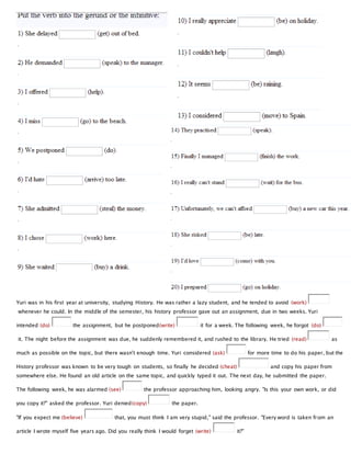 Yuri was in his first year at university, studying History. He was rather a lazy student, and he tended to avoid (work)
whenever he could. In the middle of the semester, his history professor gave out an assignment, due in two weeks. Yuri
intended (do) the assignment, but he postponed(write) it for a week. The following week, he forgot (do)
it. The night before the assignment was due, he suddenly remembered it, and rushed to the library. He tried (read) as
much as possible on the topic, but there wasn't enough time. Yuri considered (ask) for more time to do his paper, but the
History professor was known to be very tough on students, so finally he decided (cheat) and copy his paper from
somewhere else. He found an old article on the same topic, and quickly typed it out. The next day, he submitted the paper.
The following week, he was alarmed (see) the professor approaching him, looking angry. "Is this your own work, or did
you copy it?" asked the professor. Yuri denied(copy) the paper.
"If you expect me (believe) that, you must think I am very stupid," said the professor. "Every word is taken from an
article I wrote myself five years ago. Did you really think I would forget (write) it?"
 