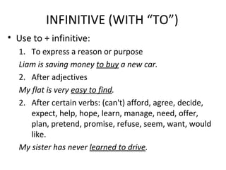 INFINITIVE (WITH “TO”)
• Use to + infinitive:
1. To express a reason or purpose
Liam is saving money to buy a new car.
2. After adjectives
My flat is very easy to find.
2. After certain verbs: (can't) afford, agree, decide,
expect, help, hope, learn, manage, need, offer,
plan, pretend, promise, refuse, seem, want, would
like.
My sister has never learned to drive.
 