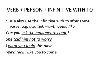 VERB + PERSON + INFINITIVE WITH TO
• We also use the infinitive with to after some
verbs, e.g. ask, tell, want, would like…
Can you ask the manager to come?
She told him not to worry.
I want you to do this now.
We'd really like you to come.
 