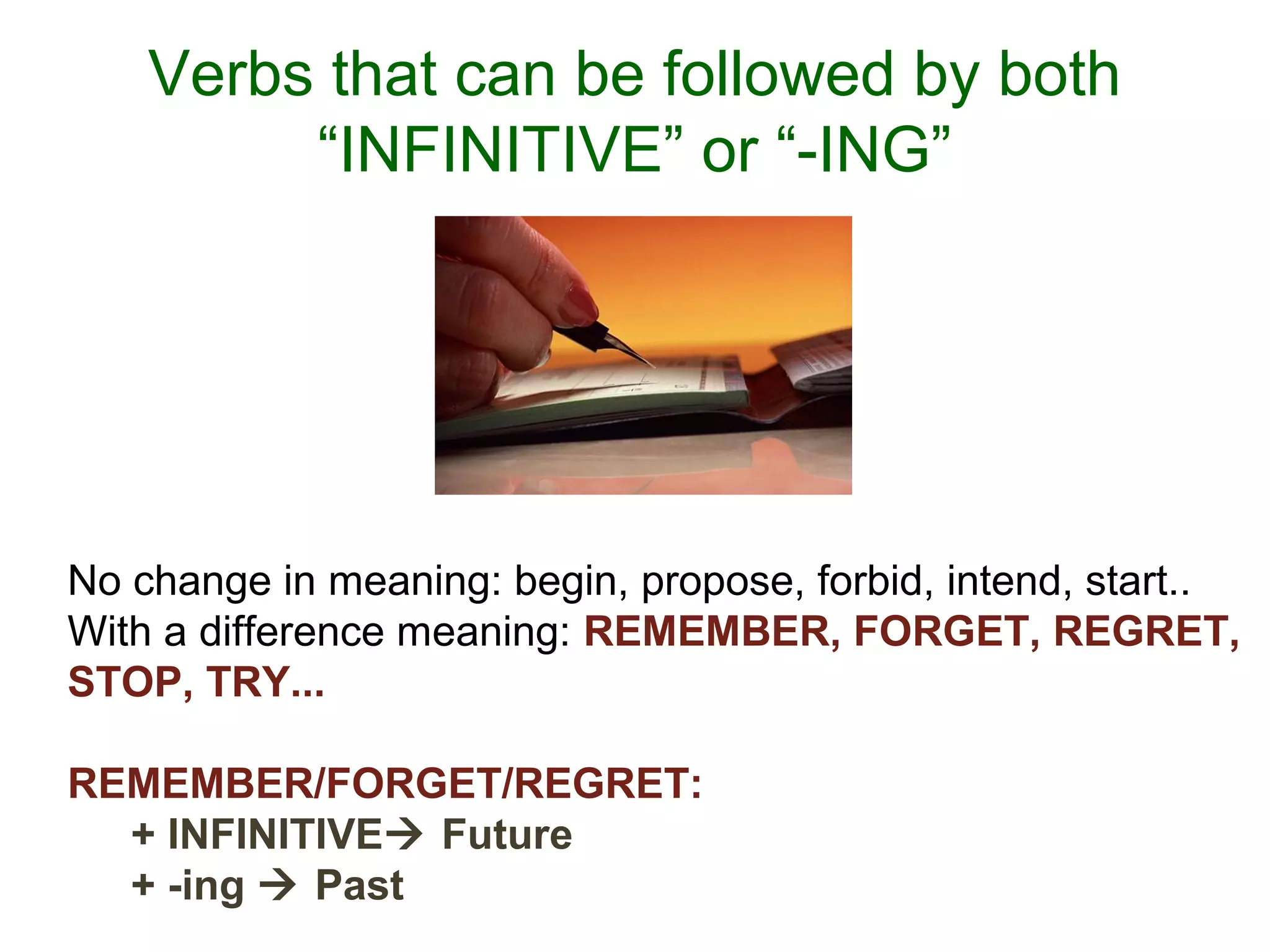 Verbs that can be followed by both
“INFINITIVE” or “-ING”
No change in meaning: begin, propose, forbid, intend, start..
With a difference meaning: REMEMBER, FORGET, REGRET,
STOP, TRY...
REMEMBER/FORGET/REGRET:
+ INFINITIVE Future
+ -ing  Past
 