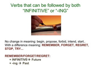 Verbs that can be followed by both
“INFINITIVE” or “-ING”
No change in meaning: begin, propose, forbid, intend, start..
With a difference meaning: REMEMBER, FORGET, REGRET,
STOP, TRY...
REMEMBER/FORGET/REGRET:
+ INFINITIVE Future
+ -ing  Past
 