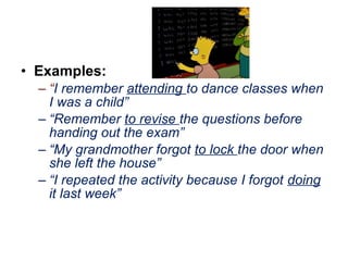 • Examples:
– “I remember attending to dance classes when
I was a child”
– “Remember to revise the questions before
handing out the exam”
– “My grandmother forgot to lock the door when
she left the house”
– “I repeated the activity because I forgot doing
it last week”
 