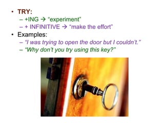 • TRY:
– +ING  “experiment”
– + INFINITIVE  “make the effort”
• Examples:
– “I was trying to open the door but I couldn’t.”
– “Why don’t you try using this key?”
 