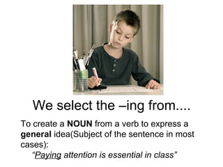 We select the –ing from....
To create a NOUN from a verb to express a
general idea(Subject of the sentence in most
cases):
“Paying attention is essential in class”
 