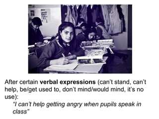 After certain verbal expressions (can’t stand, can’t
help, be/get used to, don’t mind/would mind, it’s no
use):
“I can’t help getting angry when pupils speak in
class”
 