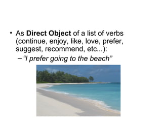• As Direct Object of a list of verbs
(continue, enjoy, like, love, prefer,
suggest, recommend, etc...):
–“I prefer going to the beach”
 