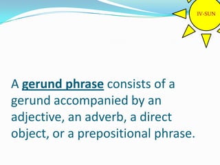 IV-SUN




A gerund phrase consists of a
gerund accompanied by an
adjective, an adverb, a direct
object, or a prepositional phrase.
 