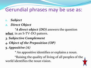 Gerundial phrases may be use as:
1. Subject
2. Direct Object
      *A direct object (DO) answers the question
what in an S-TV-DO pattern.
3. Subjective Complement
4. Object of the Preposition (OP)
5. Appositive (A)
      * An appositive identifies or explains a noun.
      *Raising the quality of living of all peoples of the
world identifies the noun vision.
 