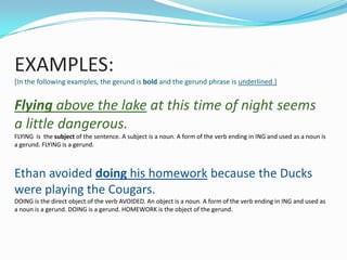 EXAMPLES:
[In the following examples, the gerund is bold and the gerund phrase is underlined.]


Flying above the lake at this time of night seems
a little dangerous.
FLYING is the subject of the sentence. A subject is a noun. A form of the verb ending in ING and used as a noun is
a gerund. FLYING is a gerund.



Ethan avoided doing his homework because the Ducks
were playing the Cougars.
DOING is the direct object of the verb AVOIDED. An object is a noun. A form of the verb ending in ING and used as
a noun is a gerund. DOING is a gerund. HOMEWORK is the object of the gerund.
 