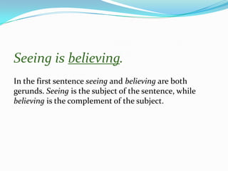 Seeing is believing.
In the first sentence seeing and believing are both
gerunds. Seeing is the subject of the sentence, while
believing is the complement of the subject.
 