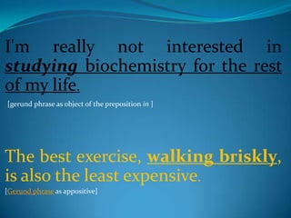 I'm really not interested in
studying biochemistry for the rest
of my life.
[gerund phrase as object of the preposition in ]




The best exercise, walking briskly,
is also the least expensive.
[Gerund phrase as appositive]
 