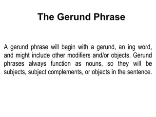 A gerund phrase will begin with a gerund, an ing word, and might include other modifiers and/or objects. Gerund phrases always function as nouns, so they will be subjects, subject complements, or objects in the sentence.  The Gerund Phrase 