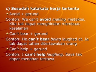 c) Sesudah katakata kerja tertentu Avoid + gerund Contoh: We can’t  avoid   making  mistakes. Kita tak dapat menghindari membuat kesalahan  Can’t bear + gerund Contoh: He  can’t bear   being  laughed at. Ia tak dapat tahan ditertawakan orang  Can’t help + gerund Contoh: I  can’t help  laughing . Saya tak dapat menahan tertawa  