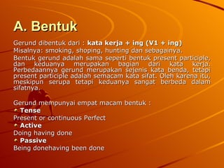 A. Bentuk   Gerund dibentuk dari :  kata kerja + ing (V1 + ing) Misalnya: smoking, shoping, hunting dan sebagainya. Bentuk gerund adalah sama seperti bentuk present participle, dan keduanya merupakan bagian dari kata kerja. Perbedaannya gerund merupakan sejenis kata benda, tetapi present participle adalah semacam kata sifat. Oleh karena itu, meskipun serupa tetapi keduanya sangat berbeda dalam sifatnya. Gerund mempunyai empat macam bentuk : Tense Present or continuous Perfect  Active  Doing having done Passive Being donehaving been done 