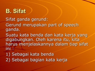 B. Sifat   Sifat ganda gerund: Gerund merupakan part of speech ganda.  Suatu kata benda dan kata kerja yang digabungkan. Oleh karena itu, kita harus menjelaskannya dalam tiap sifat ini : 1) Sebagai kata benda 2) Sebagai bagian kata kerja 